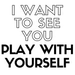 i-want-to-see-you-play-with-yourself.jpg